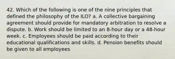 42. Which of the following is one of the nine principles that defined the philosophy of the ILO? a. A collective bargaining agreement should provide for mandatory arbitration to resolve a dispute. b. Work should be limited to an 8-hour day or a 48-hour week. c. Employees should be paid according to their educational qualifications and skills. d. Pension benefits should be given to all employees