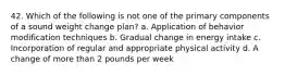 42. Which of the following is not one of the primary components of a sound weight change plan? a. Application of behavior modification techniques b. Gradual change in energy intake c. Incorporation of regular and appropriate physical activity d. A change of more than 2 pounds per week