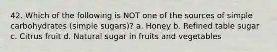 42. Which of the following is NOT one of the sources of simple carbohydrates (simple sugars)? a. Honey b. Refined table sugar c. Citrus fruit d. Natural sugar in fruits and vegetables