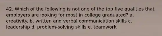 42. Which of the following is not one of the top five qualities that employers are looking for most in college graduated? a. creativity. b. written and verbal communication skills c. leadership d. problem-solving skills e. teamwork