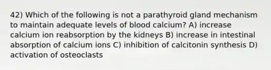 42) Which of the following is not a parathyroid gland mechanism to maintain adequate levels of blood calcium? A) increase calcium ion reabsorption by the kidneys B) increase in intestinal absorption of calcium ions C) inhibition of calcitonin synthesis D) activation of osteoclasts