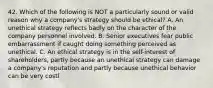 42. Which of the following is NOT a particularly sound or valid reason why a company's strategy should be ethical? A. An unethical strategy reflects badly on the character of the company personnel involved. B. Senior executives fear public embarrassment if caught doing something perceived as unethical. C. An ethical strategy is in the self-interest of shareholders, partly because an unethical strategy can damage a company's reputation and partly because unethical behavior can be very costl