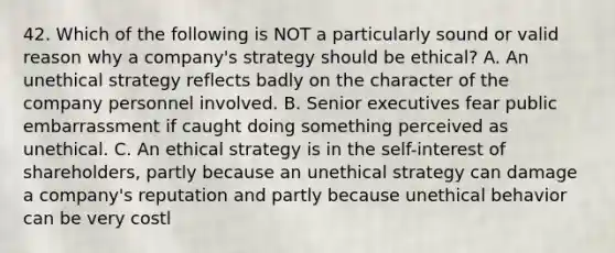 42. Which of the following is NOT a particularly sound or valid reason why a company's strategy should be ethical? A. An unethical strategy reflects badly on the character of the company personnel involved. B. Senior executives fear public embarrassment if caught doing something perceived as unethical. C. An ethical strategy is in the self-interest of shareholders, partly because an unethical strategy can damage a company's reputation and partly because unethical behavior can be very costl