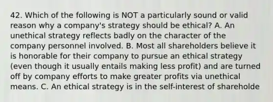 42. Which of the following is NOT a particularly sound or valid reason why a company's strategy should be ethical? A. An unethical strategy reflects badly on the character of the company personnel involved. B. Most all shareholders believe it is honorable for their company to pursue an ethical strategy (even though it usually entails making less profit) and are turned off by company efforts to make greater profits via unethical means. C. An ethical strategy is in the self-interest of shareholde