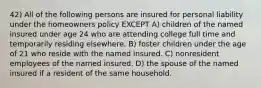 42) All of the following persons are insured for personal liability under the homeowners policy EXCEPT A) children of the named insured under age 24 who are attending college full time and temporarily residing elsewhere. B) foster children under the age of 21 who reside with the named insured. C) nonresident employees of the named insured. D) the spouse of the named insured if a resident of the same household.