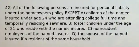 42) All of the following persons are insured for personal liability under the homeowners policy EXCEPT A) children of the named insured under age 24 who are attending college full time and temporarily residing elsewhere. B) foster children under the age of 21 who reside with the named insured. C) nonresident employees of the named insured. D) the spouse of the named insured if a resident of the same household.