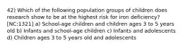 42) Which of the following population groups of children does research show to be at the highest risk for iron deficiency? [NC:1321] a) School-age children and children ages 3 to 5 years old b) Infants and school-age children c) Infants and adolescents d) Children ages 3 to 5 years old and adolescents