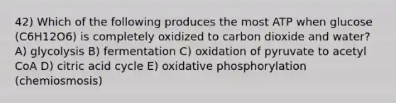 42) Which of the following produces the most ATP when glucose (C6H12O6) is completely oxidized to carbon dioxide and water? A) glycolysis B) fermentation C) oxidation of pyruvate to acetyl CoA D) citric acid cycle E) <a href='https://www.questionai.com/knowledge/kFazUb9IwO-oxidative-phosphorylation' class='anchor-knowledge'>oxidative phosphorylation</a> (chemiosmosis)