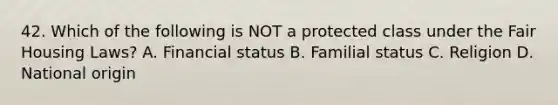 42. Which of the following is NOT a protected class under the Fair Housing Laws? A. Financial status B. Familial status C. Religion D. National origin