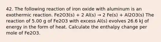 42. The following reaction of iron oxide with aluminum is an exothermic reaction. Fe2O3(s) + 2 Al(s) → 2 Fe(s) + Al2O3(s) The reaction of 5.00 g of Fe2O3 with excess Al(s) evolves 26.6 kJ of energy in the form of heat. Calculate the enthalpy change per mole of Fe2O3.