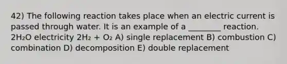 42) The following reaction takes place when an electric current is passed through water. It is an example of a ________ reaction. 2H₂O electricity 2H₂ + O₂ A) single replacement B) combustion C) combination D) decomposition E) double replacement