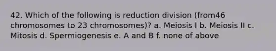 42. Which of the following is reduction division (from46 chromosomes to 23 chromosomes)? a. Meiosis I b. Meiosis II c. Mitosis d. Spermiogenesis e. A and B f. none of above