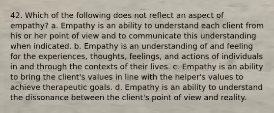 42. Which of the following does not reflect an aspect of empathy? a. Empathy is an ability to understand each client from his or her point of view and to communicate this understanding when indicated. b. Empathy is an understanding of and feeling for the experiences, thoughts, feelings, and actions of individuals in and through the contexts of their lives. c. Empathy is an ability to bring the client's values in line with the helper's values to achieve therapeutic goals. d. Empathy is an ability to understand the dissonance between the client's point of view and reality.