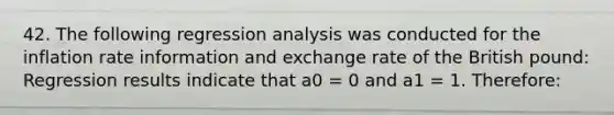 42. The following regression analysis was conducted for the inflation rate information and exchange rate of the British pound: Regression results indicate that a0 = 0 and a1 = 1. Therefore: