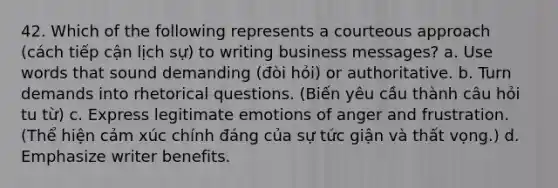 42. Which of the following represents a courteous approach (cách tiếp cận lịch sự) to writing business messages? a. Use words that sound demanding (đòi hỏi) or authoritative. b. Turn demands into rhetorical questions. (Biến yêu cầu thành câu hỏi tu từ) c. Express legitimate emotions of anger and frustration. (Thể hiện cảm xúc chính đáng của sự tức giận và thất vọng.) d. Emphasize writer benefits.