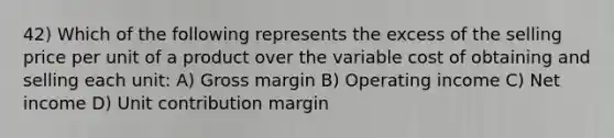 42) Which of the following represents the excess of the selling price per unit of a product over the variable cost of obtaining and selling each unit: A) Gross margin B) Operating income C) Net income D) Unit contribution margin