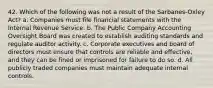 42. Which of the following was not a result of the Sarbanes‐Oxley Act? a. Companies must file financial statements with the Internal Revenue Service. b. The Public Company Accounting Oversight Board was created to establish auditing standards and regulate auditor activity. c. Corporate executives and board of directors must ensure that controls are reliable and effective, and they can be fined or imprisoned for failure to do so. d. All publicly traded companies must maintain adequate internal controls.