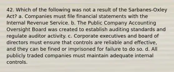 42. Which of the following was not a result of the Sarbanes‐Oxley Act? a. Companies must file financial statements with the Internal Revenue Service. b. The Public Company Accounting Oversight Board was created to establish auditing standards and regulate auditor activity. c. Corporate executives and board of directors must ensure that controls are reliable and effective, and they can be fined or imprisoned for failure to do so. d. All publicly traded companies must maintain adequate internal controls.