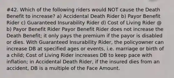 #42. Which of the following riders would NOT cause the Death Benefit to increase? a) Accidental Death Rider b) Payor Benefit Rider c) Guaranteed Insurability Rider d) Cost of Living Rider @ b) Payor Benefit Rider Payor Benefit Rider does not increase the Death Benefit; it only pays the premium if the payor is disabled or dies. With Guaranteed Insurability Rider, the policyowner can increase DB at specified ages or events, i.e. marriage or birth of a child; Cost of Living Rider increases DB to keep pace with inflation; in Accidental Death Rider, if the insured dies from an accident, DB is a multiple of the Face Amount.