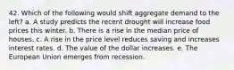 42. Which of the following would shift aggregate demand to the left? a. A study predicts the recent drought will increase food prices this winter. b. There is a rise in the median price of houses. c. A rise in the price level reduces saving and increases interest rates. d. The value of the dollar increases. e. The European Union emerges from recession.