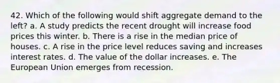 42. Which of the following would shift aggregate demand to the left? a. A study predicts the recent drought will increase food prices this winter. b. There is a rise in the median price of houses. c. A rise in the price level reduces saving and increases interest rates. d. The value of the dollar increases. e. The European Union emerges from recession.