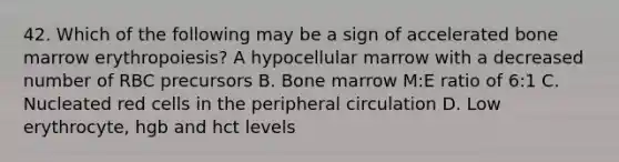 42. Which of the following may be a sign of accelerated bone marrow erythropoiesis? A hypocellular marrow with a decreased number of RBC precursors B. Bone marrow M:E ratio of 6:1 C. Nucleated red cells in the peripheral circulation D. Low erythrocyte, hgb and hct levels