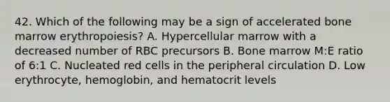 42. Which of the following may be a sign of accelerated bone marrow erythropoiesis? A. Hypercellular marrow with a decreased number of RBC precursors B. Bone marrow M:E ratio of 6:1 C. Nucleated red cells in the peripheral circulation D. Low erythrocyte, hemoglobin, and hematocrit levels