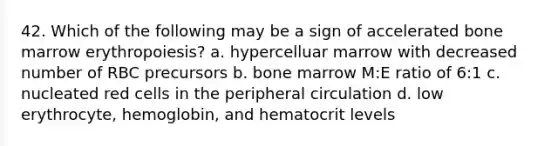 42. Which of the following may be a sign of accelerated bone marrow erythropoiesis? a. hypercelluar marrow with decreased number of RBC precursors b. bone marrow M:E ratio of 6:1 c. nucleated red cells in the peripheral circulation d. low erythrocyte, hemoglobin, and hematocrit levels