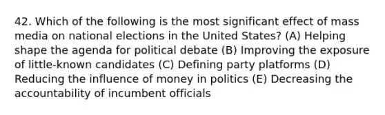 42. Which of the following is the most significant effect of mass media on national elections in the United States? (A) Helping shape the agenda for political debate (B) Improving the exposure of little-known candidates (C) Defining party platforms (D) Reducing the influence of money in politics (E) Decreasing the accountability of incumbent officials