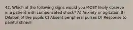 42. Which of the following signs would you MOST likely observe in a patient with compensated shock? A) Anxiety or agitation B) Dilation of the pupils C) Absent peripheral pulses D) Response to painful stimuli