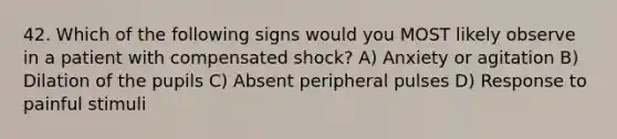 42. Which of the following signs would you MOST likely observe in a patient with compensated shock? A) Anxiety or agitation B) Dilation of the pupils C) Absent peripheral pulses D) Response to painful stimuli