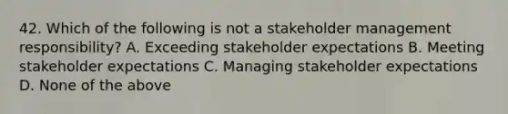 42. Which of the following is not a stakeholder management responsibility? A. Exceeding stakeholder expectations B. Meeting stakeholder expectations C. Managing stakeholder expectations D. None of the above