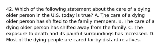 42. Which of the following statement about the care of a dying older person in the U.S. today is true? A. The care of a dying older person has shifted to the family members. B. The care of a dying older person has shifted away from the family. C. The exposure to death and its painful surroundings has increased. D. Most of the dying people are cared for by distant relatives.