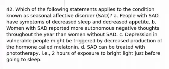 42. Which of the following statements applies to the condition known as seasonal affective disorder (SAD)? a. People with SAD have symptoms of decreased sleep and decreased appetite. b. Women with SAD reported more autonomous negative thoughts throughout the year than women without SAD. c. Depression in vulnerable people might be triggered by decreased production of the hormone called melatonin. d. SAD can be treated with phototherapy, i.e., 2 hours of exposure to bright light just before going to sleep.