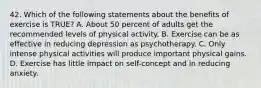 42. Which of the following statements about the benefits of exercise is TRUE? A. About 50 percent of adults get the recommended levels of physical activity. B. Exercise can be as effective in reducing depression as psychotherapy. C. Only intense physical activities will produce important physical gains. D. Exercise has little impact on self-concept and in reducing anxiety.