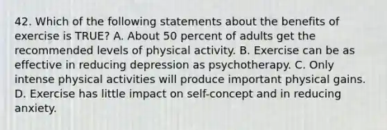 42. Which of the following statements about the benefits of exercise is TRUE? A. About 50 percent of adults get the recommended levels of physical activity. B. Exercise can be as effective in reducing depression as psychotherapy. C. Only intense physical activities will produce important physical gains. D. Exercise has little impact on self-concept and in reducing anxiety.