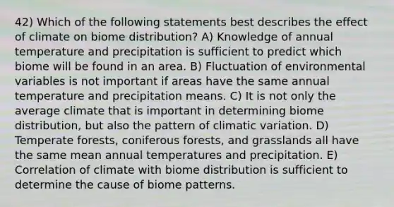 42) Which of the following statements best describes the effect of climate on biome distribution? A) Knowledge of annual temperature and precipitation is sufficient to predict which biome will be found in an area. B) Fluctuation of environmental variables is not important if areas have the same annual temperature and precipitation means. C) It is not only the average climate that is important in determining biome distribution, but also the pattern of climatic variation. D) Temperate forests, coniferous forests, and grasslands all have the same mean annual temperatures and precipitation. E) Correlation of climate with biome distribution is sufficient to determine the cause of biome patterns.