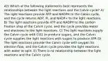 42) Which of the following statements best represents the relationships between the light reactions and the Calvin cycle? A) The light reactions provide ATP and NADPH to the Calvin cycle, and the cycle returns ADP, Pi, and NADP+ to the light reactions. B) The light reactions provide ATP and NADPH to the carbon fixation step of the Calvin cycle, and the cycle provides water and electrons to the light reactions. C) The light reactions supply the Calvin cycle with CO2 to produce sugars, and the Calvin cycle supplies the light reactions with sugars to produce ATP. D) The light reactions provide the Calvin cycle with oxygen for electron flow, and the Calvin cycle provides the light reactions with water to split. E) There is no relationship between the light reactions and the Calvin cycle.