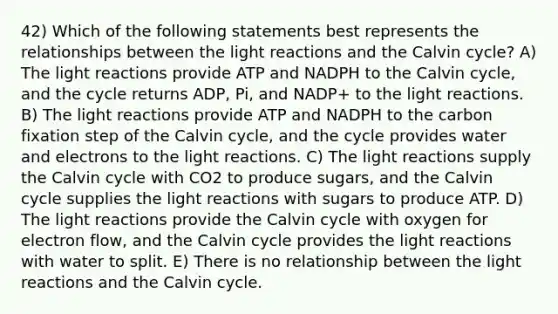 42) Which of the following statements best represents the relationships between the light reactions and the Calvin cycle? A) The light reactions provide ATP and NADPH to the Calvin cycle, and the cycle returns ADP, Pi, and NADP+ to the light reactions. B) The light reactions provide ATP and NADPH to the carbon fixation step of the Calvin cycle, and the cycle provides water and electrons to the light reactions. C) The light reactions supply the Calvin cycle with CO2 to produce sugars, and the Calvin cycle supplies the light reactions with sugars to produce ATP. D) The light reactions provide the Calvin cycle with oxygen for electron flow, and the Calvin cycle provides the light reactions with water to split. E) There is no relationship between the light reactions and the Calvin cycle.