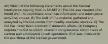 42) Which of the following statements about the Central Intelligence Agency (CIA) is FALSE? A) The CIA was created after World War II to coordinate American information and intelligence activities abroad. B) The bulk of the material gathered and analyzed by the CIA comes from readily available sources. C) The CIA has never been involved in domestic affairs. D) Congress requires the CIA to inform relevant Congressional committees of current and anticipated covert operations. E) It was involved in the overthrow of the Iranian government.