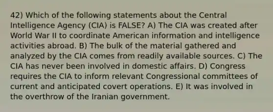 42) Which of the following statements about the Central Intelligence Agency (CIA) is FALSE? A) The CIA was created after World War II to coordinate American information and intelligence activities abroad. B) The bulk of the material gathered and analyzed by the CIA comes from readily available sources. C) The CIA has never been involved in domestic affairs. D) Congress requires the CIA to inform relevant Congressional committees of current and anticipated covert operations. E) It was involved in the overthrow of the Iranian government.