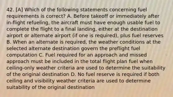 42. [A] Which of the following statements concerning fuel requirements is correct? A. Before takeoff or immediately after in-flight refueling, the aircraft must have enough usable fuel to complete the flight to a final landing, either at the destination airport or alternate airport (if one is required), plus fuel reserves B. When an alternate is required, the weather conditions at the selected alternate destination govern the preflight fuel computation C. Fuel required for an approach and missed approach must be included in the total flight plan fuel when ceiling-only weather criteria are used to determine the suitability of the original destination D. No fuel reserve is required if both ceiling and visibility weather criteria are used to determine suitability of the original destination