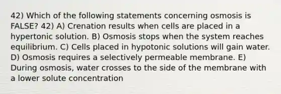 42) Which of the following statements concerning osmosis is FALSE? 42) A) Crenation results when cells are placed in a hypertonic solution. B) Osmosis stops when the system reaches equilibrium. C) Cells placed in hypotonic solutions will gain water. D) Osmosis requires a selectively permeable membrane. E) During osmosis, water crosses to the side of the membrane with a lower solute concentration