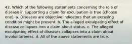 42. Which of the following statements concerning the role of disease in supporting a claim for exculpation is true (choose one): a. Diseases are objective indicators that an excusing condition might be present. b. The alleged exculpating effect of disease collapses into a claim about status. c. The alleged exculpating effect of diseases collapses into a claim about involuntariness. d. All of the above statements are true.