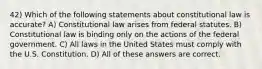 42) Which of the following statements about constitutional law is accurate? A) Constitutional law arises from federal statutes. B) Constitutional law is binding only on the actions of the federal government. C) All laws in the United States must comply with the U.S. Constitution. D) All of these answers are correct.