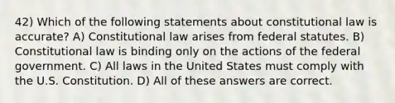 42) Which of the following statements about constitutional law is accurate? A) Constitutional law arises from federal statutes. B) Constitutional law is binding only on the actions of the federal government. C) All laws in the United States must comply with the U.S. Constitution. D) All of these answers are correct.