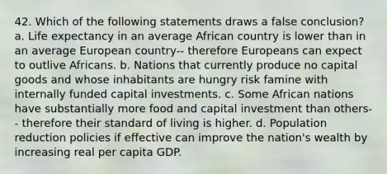 42. Which of the following statements draws a false conclusion? a. Life expectancy in an average African country is lower than in an average European country-- therefore Europeans can expect to outlive Africans. b. Nations that currently produce no capital goods and whose inhabitants are hungry risk famine with internally funded capital investments. c. Some African nations have substantially more food and capital investment than others-- therefore their standard of living is higher. d. Population reduction policies if effective can improve the nation's wealth by increasing real per capita GDP.