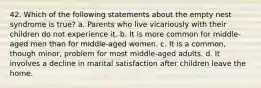 42. Which of the following statements about the empty nest syndrome is true? a. Parents who live vicariously with their children do not experience it. b. It is more common for middle-aged men than for middle-aged women. c. It is a common, though minor, problem for most middle-aged adults. d. It involves a decline in marital satisfaction after children leave the home.