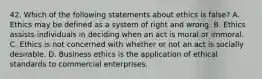 42. Which of the following statements about ethics is false? A. Ethics may be defined as a system of right and wrong. B. Ethics assists individuals in deciding when an act is moral or immoral. C. Ethics is not concerned with whether or not an act is socially desirable. D. Business ethics is the application of ethical standards to commercial enterprises.