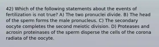 42) Which of the following statements about the events of fertilization is not true? A) The two pronuclei divide. B) The head of the sperm forms the male pronucleus. C) The secondary oocyte completes the second meiotic division. D) Proteases and acrosin proteinases of the sperm disperse the cells of the corona radiata of the oocyte.